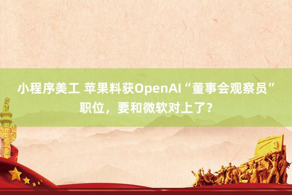 小程序美工 苹果料获OpenAI“董事会观察员”职位，要和微软对上了？