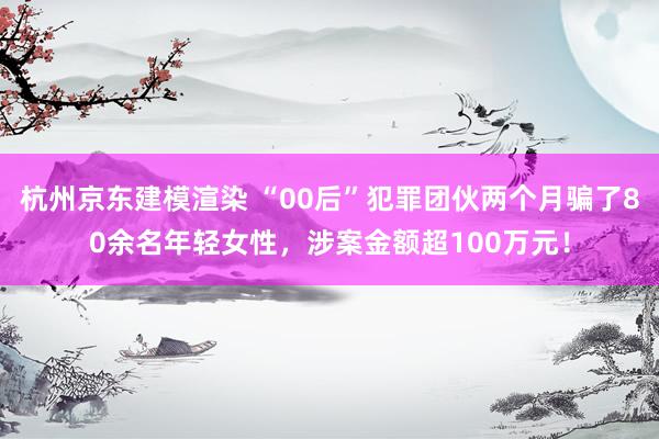 杭州京东建模渲染 “00后”犯罪团伙两个月骗了80余名年轻女性，涉案金额超100万元！