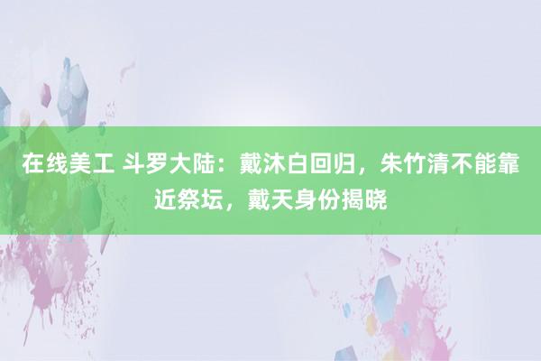 在线美工 斗罗大陆：戴沐白回归，朱竹清不能靠近祭坛，戴天身份揭晓