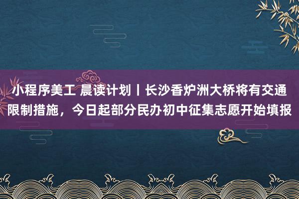 小程序美工 晨读计划丨长沙香炉洲大桥将有交通限制措施，今日起部分民办初中征集志愿开始填报