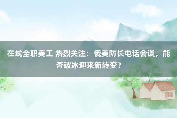 在线全职美工 热烈关注：俄美防长电话会谈，能否破冰迎来新转变？