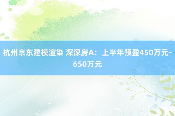 杭州京东建模渲染 深深房A：上半年预盈450万元–650万元