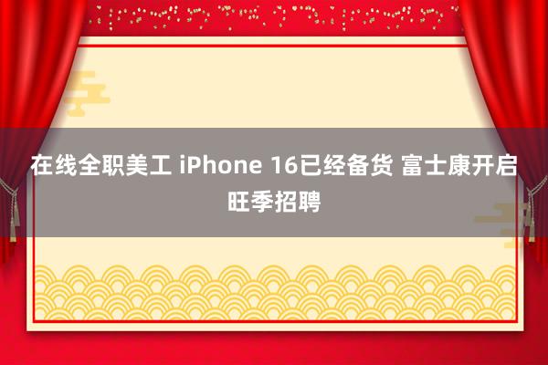 在线全职美工 iPhone 16已经备货 富士康开启旺季招聘