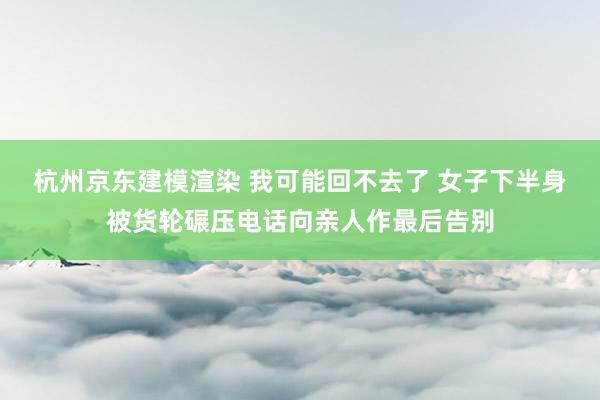 杭州京东建模渲染 我可能回不去了 女子下半身被货轮碾压电话向亲人作最后告别