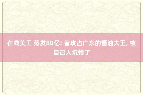 在线美工 蒸发80亿! 曾攻占广东的酱油大王, 被自己人坑惨了