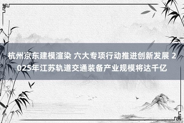 杭州京东建模渲染 六大专项行动推进创新发展 2025年江苏轨道交通装备产业规模将达千亿