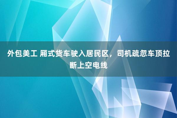 外包美工 厢式货车驶入居民区，司机疏忽车顶拉断上空电线