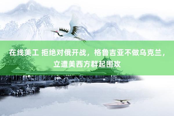 在线美工 拒绝对俄开战，格鲁吉亚不做乌克兰，立遭美西方群起围攻