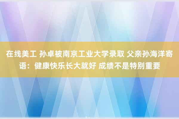 在线美工 孙卓被南京工业大学录取 父亲孙海洋寄语：健康快乐长大就好 成绩不是特别重要