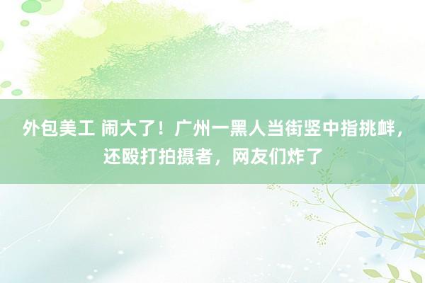 外包美工 闹大了！广州一黑人当街竖中指挑衅，还殴打拍摄者，网友们炸了