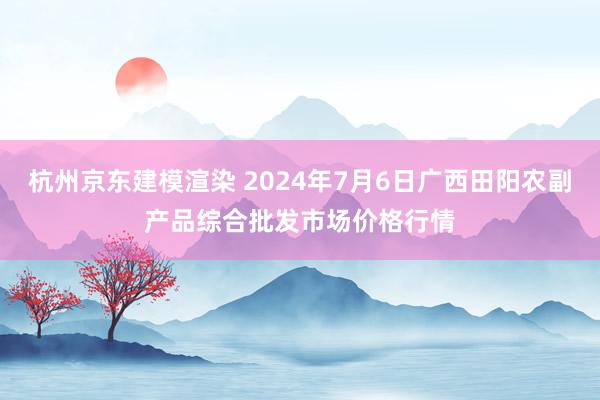 杭州京东建模渲染 2024年7月6日广西田阳农副产品综合批发市场价格行情