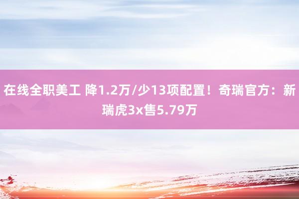 在线全职美工 降1.2万/少13项配置！奇瑞官方：新瑞虎3x售5.79万