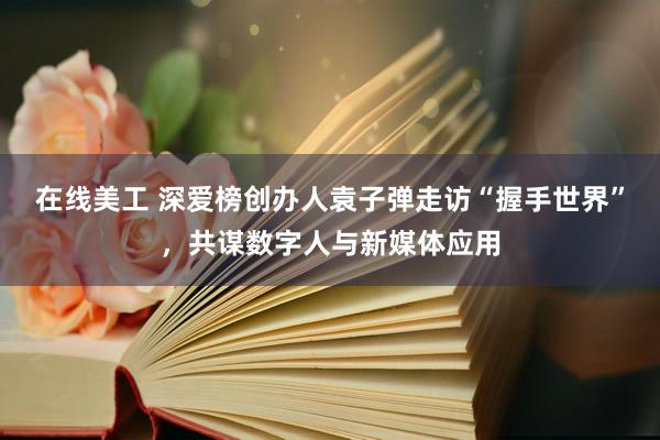 在线美工 深爱榜创办人袁子弹走访“握手世界”，共谋数字人与新媒体应用