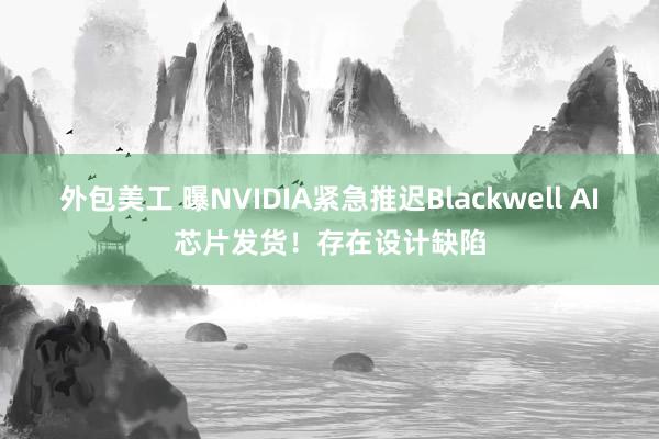 外包美工 曝NVIDIA紧急推迟Blackwell AI芯片发货！存在设计缺陷