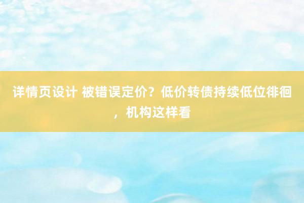 详情页设计 被错误定价？低价转债持续低位徘徊，机构这样看