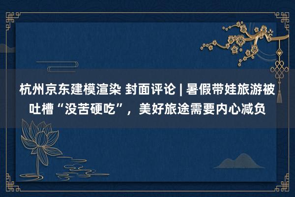 杭州京东建模渲染 封面评论 | 暑假带娃旅游被吐槽“没苦硬吃”，美好旅途需要内心减负