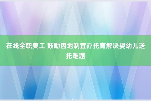 在线全职美工 鼓励因地制宜办托育解决婴幼儿送托难题