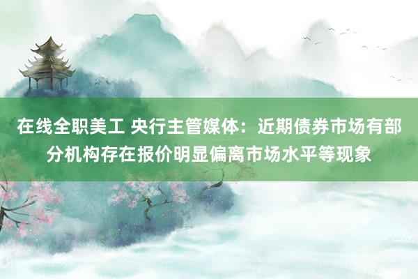 在线全职美工 央行主管媒体：近期债券市场有部分机构存在报价明显偏离市场水平等现象