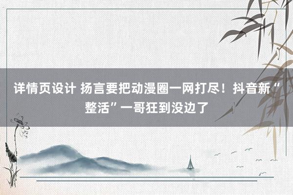 详情页设计 扬言要把动漫圈一网打尽！抖音新“整活”一哥狂到没边了