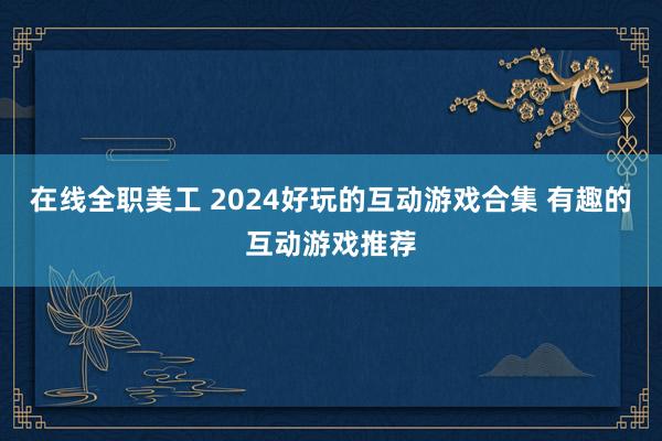 在线全职美工 2024好玩的互动游戏合集 有趣的互动游戏推荐