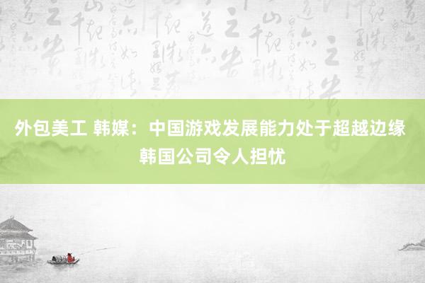 外包美工 韩媒：中国游戏发展能力处于超越边缘 韩国公司令人担忧