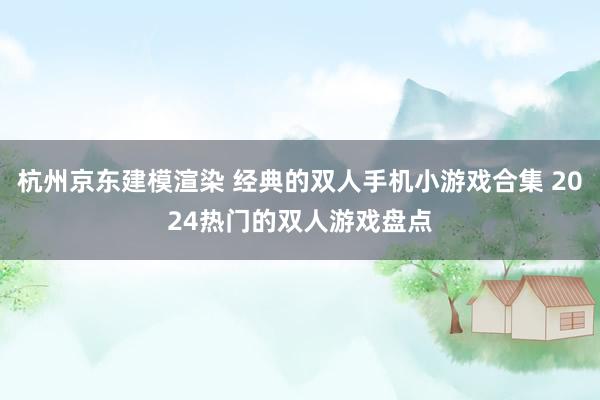 杭州京东建模渲染 经典的双人手机小游戏合集 2024热门的双人游戏盘点