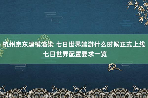 杭州京东建模渲染 七日世界端游什么时候正式上线 七日世界配置要求一览