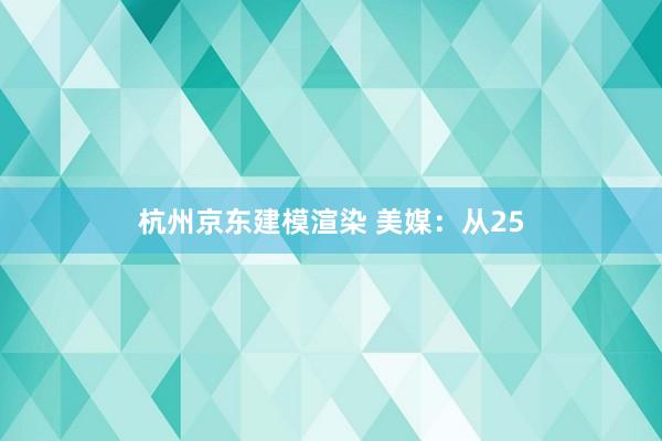 杭州京东建模渲染 美媒：从25