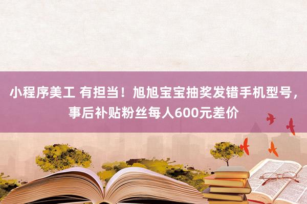 小程序美工 有担当！旭旭宝宝抽奖发错手机型号，事后补贴粉丝每人600元差价