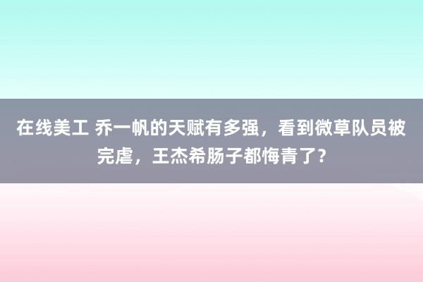 在线美工 乔一帆的天赋有多强，看到微草队员被完虐，王杰希肠子都悔青了？