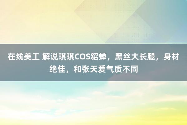 在线美工 解说琪琪COS貂蝉，黑丝大长腿，身材绝佳，和张天爱气质不同