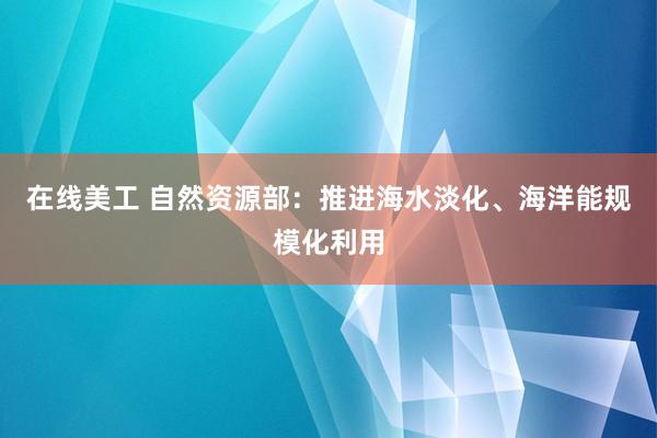 在线美工 自然资源部：推进海水淡化、海洋能规模化利用