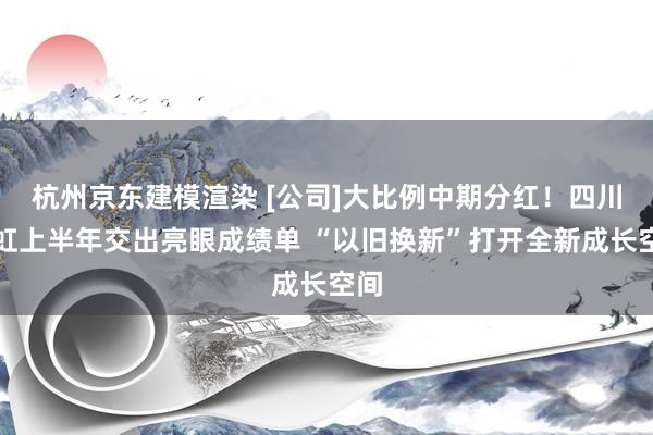 杭州京东建模渲染 [公司]大比例中期分红！四川长虹上半年交出亮眼成绩单 “以旧换新”打开全新成长空间