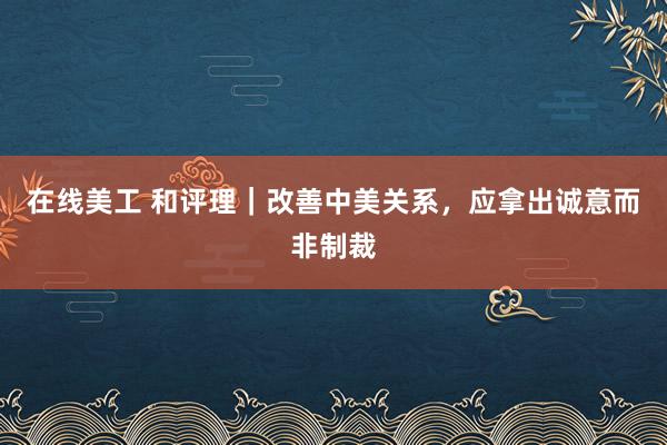 在线美工 和评理｜改善中美关系，应拿出诚意而非制裁