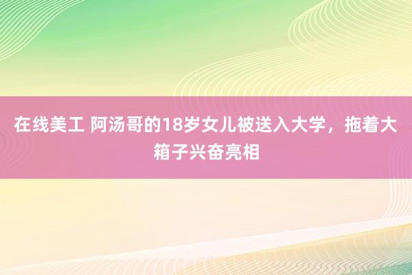 在线美工 阿汤哥的18岁女儿被送入大学，拖着大箱子兴奋亮相