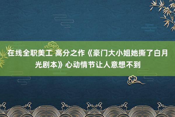 在线全职美工 高分之作《豪门大小姐她撕了白月光剧本》心动情节让人意想不到