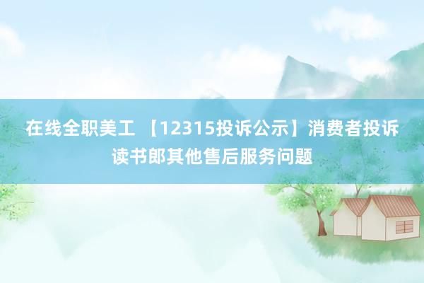 在线全职美工 【12315投诉公示】消费者投诉读书郎其他售后服务问题