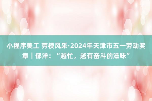 小程序美工 劳模风采·2024年天津市五一劳动奖章｜郁洋：“越忙，越有奋斗的滋味”