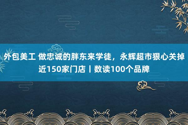 外包美工 做忠诚的胖东来学徒，永辉超市狠心关掉近150家门店丨数读100个品牌